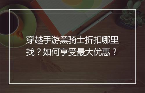 穿越手游黑骑士折扣哪里找?如何享受最大优惠?