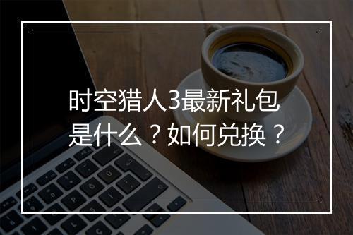 时空猎人3最新礼包是什么？如何兑换？