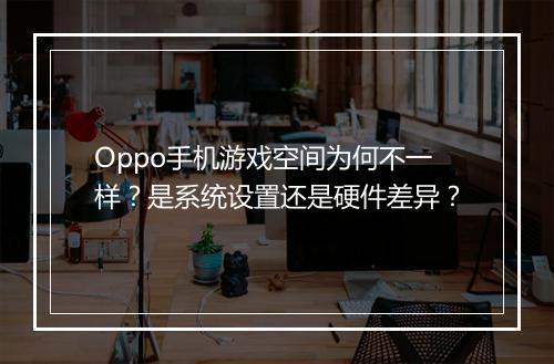 Oppo手机游戏空间为何不一样？是系统设置还是硬件差异？