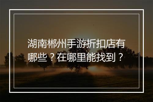 湖南郴州手游折扣店有哪些？在哪里能找到？