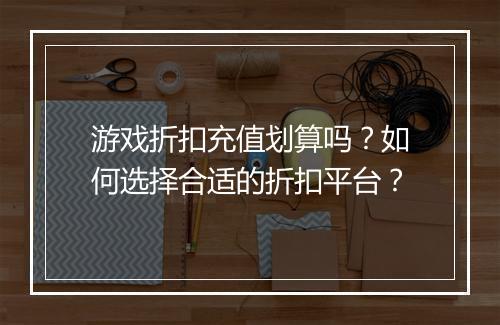 游戏折扣充值划算吗?如何选择合适的折扣平台?