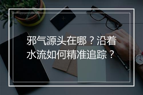邪气源头在哪？沿着水流如何精准追踪？