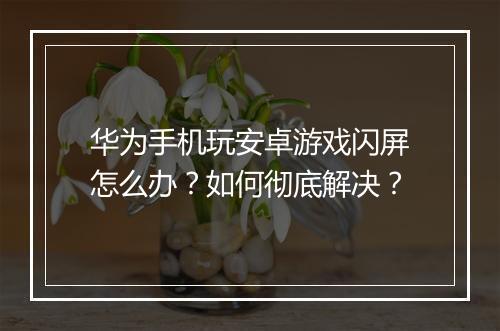 华为手机玩安卓游戏闪屏怎么办？如何彻底解决？