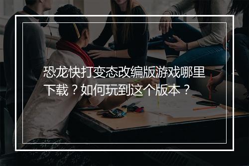 恐龙快打变态改编版游戏哪里下载?如何玩到这个版本?