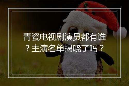 青瓷电视剧演员都有谁?主演名单揭晓了吗?