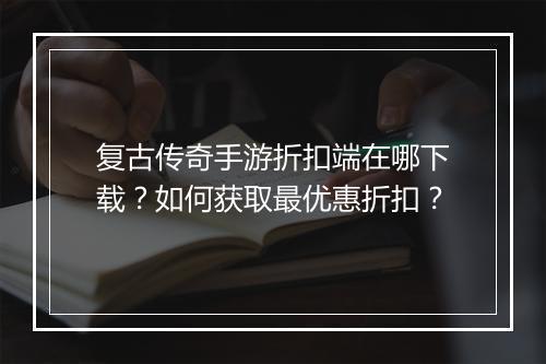 复古传奇手游折扣端在哪下载?如何获取最优惠折扣?
