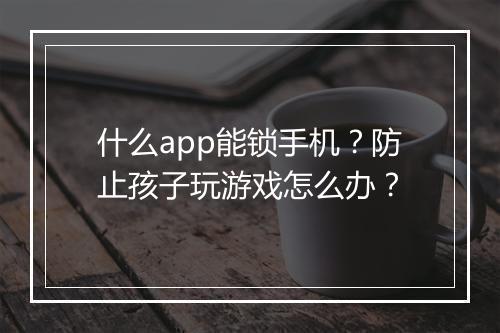 什么app能锁手机？防止孩子玩游戏怎么办？