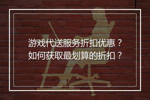 游戏代送服务折扣优惠?如何获取最划算的折扣?
