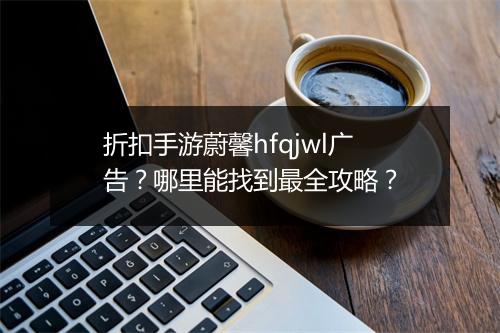 折扣手游蔚馨hfqjwl广告？哪里能找到最全攻略？