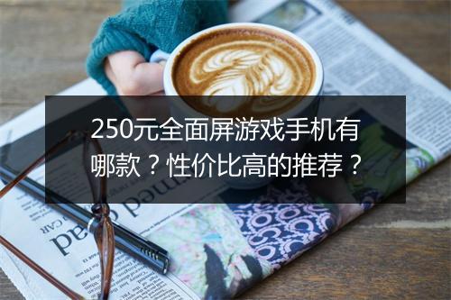 250元全面屏游戏手机有哪款？性价比高的推荐？