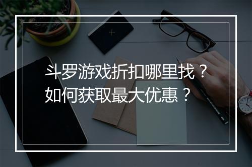 斗罗游戏折扣哪里找?如何获取最大优惠?