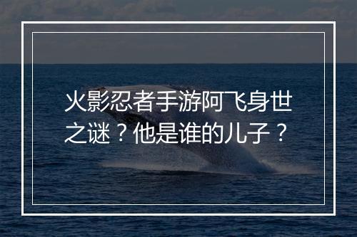 火影忍者手游阿飞身世之谜？他是谁的儿子？