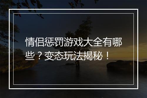 情侣惩罚游戏大全有哪些？变态玩法揭秘！