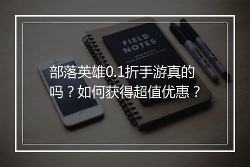 部落英雄0.1折手游真的吗？如何获得超值优惠？