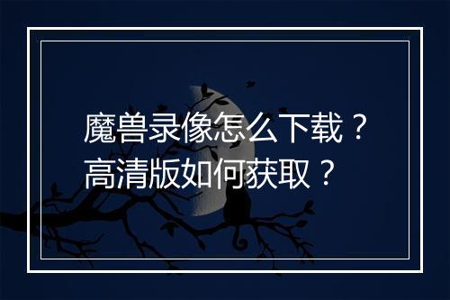 魔兽录像怎么下载？高清版如何获取？