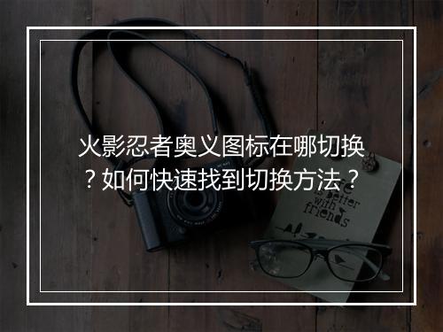 火影忍者奥义图标在哪切换？如何快速找到切换方法？