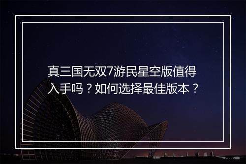 真三国无双7游民星空版值得入手吗？如何选择最佳版本？
