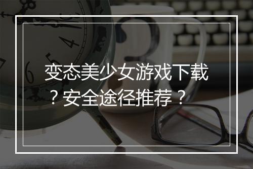 变态美少女游戏下载?安全途径推荐?