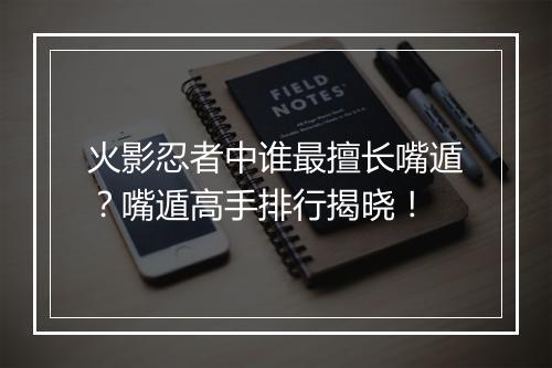 火影忍者中谁最擅长嘴遁？嘴遁高手排行揭晓！