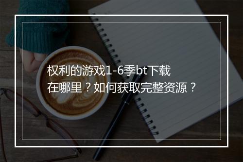 权利的游戏1-6季bt下载在哪里?如何获取完整资源?