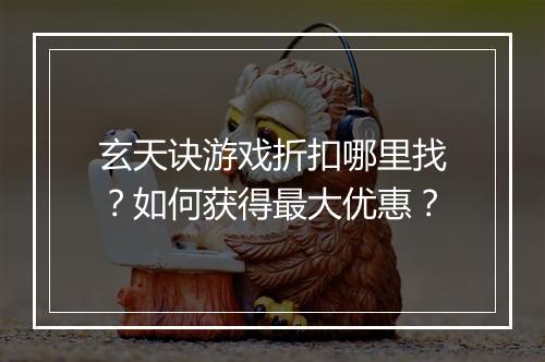 玄天诀游戏折扣哪里找?如何获得最大优惠?