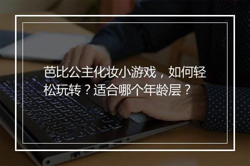 芭比公主化妆小游戏,如何轻松玩转?适合哪个年龄层?