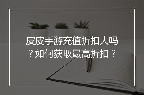 皮皮手游充值折扣大吗？如何获取最高折扣？