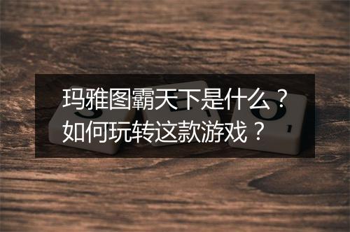 玛雅图霸天下是什么?如何玩转这款游戏?