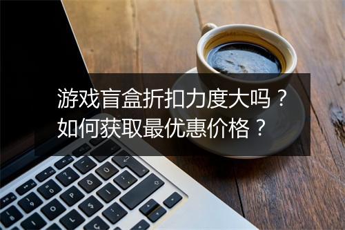 游戏盲盒折扣力度大吗?如何获取最优惠价格?