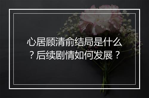 心居顾清俞结局是什么?后续剧情如何发展?