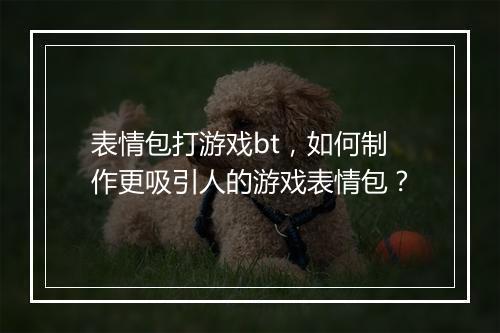 表情包打游戏bt，如何制作更吸引人的游戏表情包？