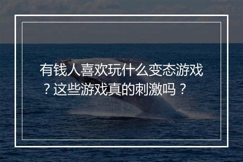 有钱人喜欢玩什么变态游戏?这些游戏真的刺激吗?