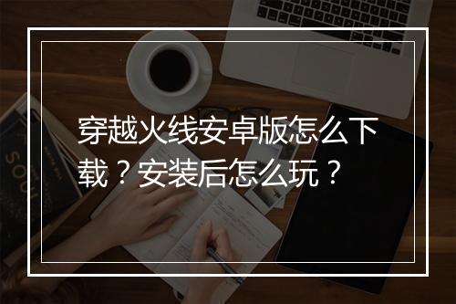 穿越火线安卓版怎么下载？安装后怎么玩？