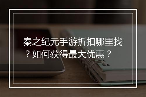秦之纪元手游折扣哪里找？如何获得最大优惠？