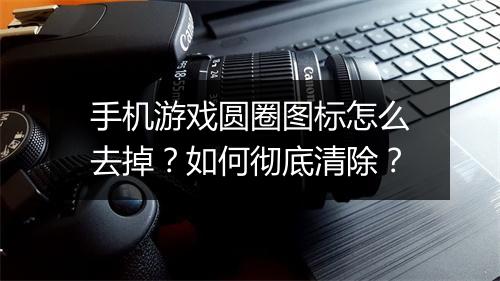 手机游戏圆圈图标怎么去掉？如何彻底清除？