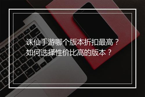 诛仙手游哪个版本折扣最高?如何选择性价比高的版本?