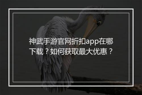 神武手游官网折扣app在哪下载？如何获取最大优惠？