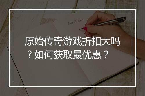 原始传奇游戏折扣大吗?如何获取最优惠?