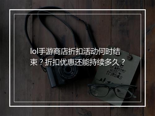 lol手游商店折扣活动何时结束？折扣优惠还能持续多久？