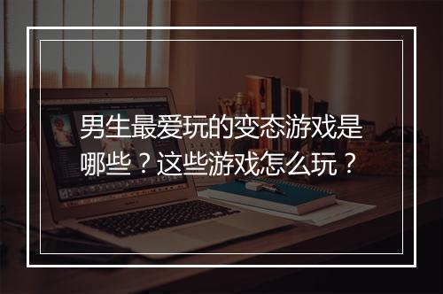 男生最爱玩的变态游戏是哪些？这些游戏怎么玩？