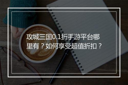 攻城三国0.1折手游平台哪里有?如何享受超值折扣?