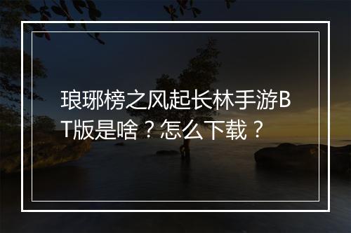 琅琊榜之风起长林手游BT版是啥？怎么下载？