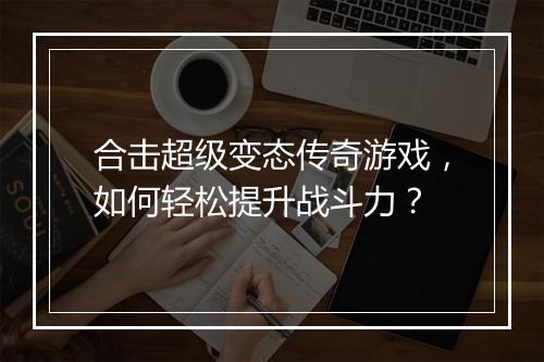 合击超级变态传奇游戏,如何轻松提升战斗力?