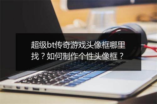 超级bt传奇游戏头像框哪里找?如何制作个性头像框?