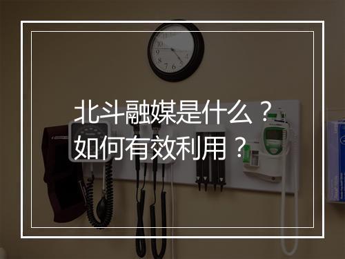 北斗融媒是什么?如何有效利用?