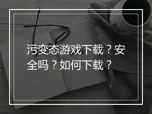 污变态游戏下载？安全吗？如何下载？