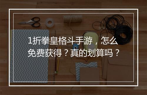 1折拳皇格斗手游,怎么免费获得?真的划算吗?