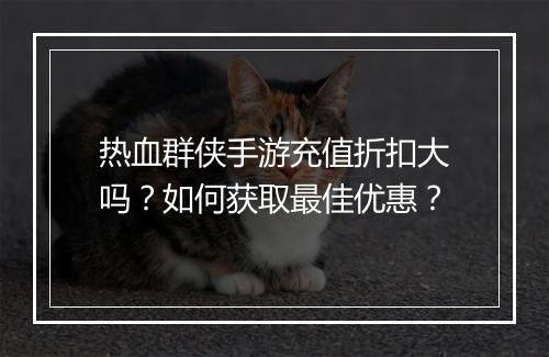 热血群侠手游充值折扣大吗？如何获取最佳优惠？