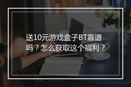 送10元游戏盒子BT靠谱吗?怎么获取这个福利?