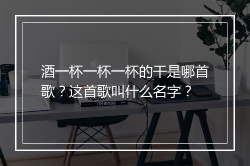 酒一杯一杯一杯的干是哪首歌？这首歌叫什么名字？